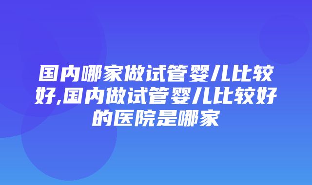 国内哪家做试管婴儿比较好,国内做试管婴儿比较好的医院是哪家