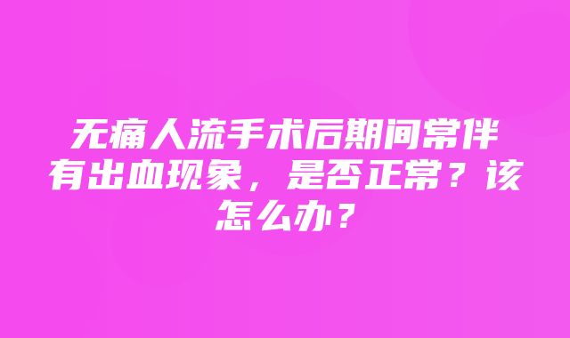 无痛人流手术后期间常伴有出血现象，是否正常？该怎么办？