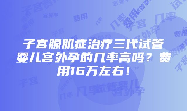 子宫腺肌症治疗三代试管婴儿宫外孕的几率高吗？费用16万左右！