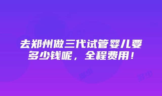 去郑州做三代试管婴儿要多少钱呢，全程费用！