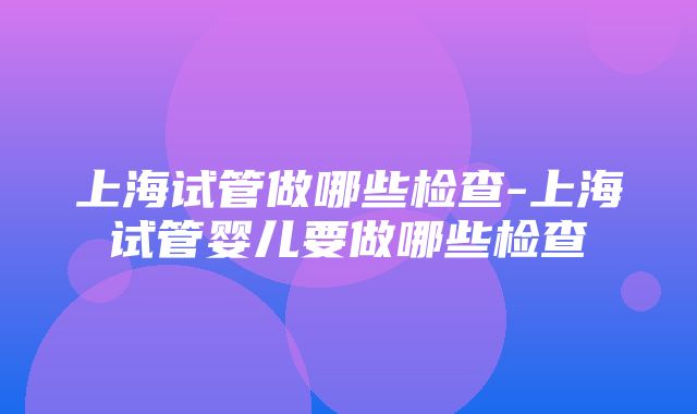 上海试管做哪些检查-上海试管婴儿要做哪些检查