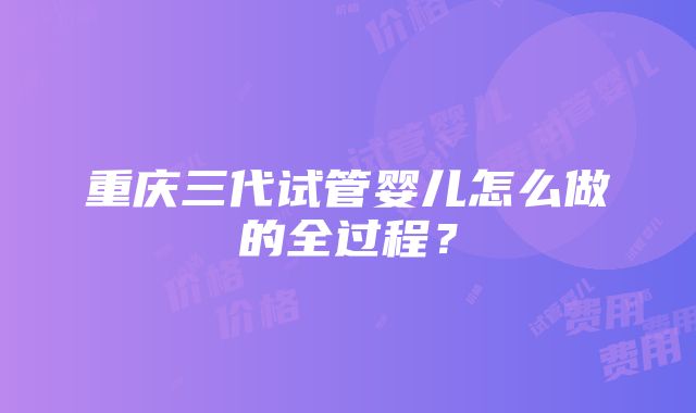 重庆三代试管婴儿怎么做的全过程？