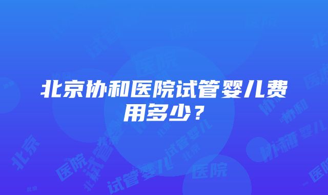 北京协和医院试管婴儿费用多少？