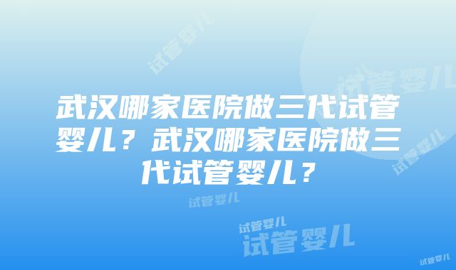 武汉哪家医院做三代试管婴儿？武汉哪家医院做三代试管婴儿？