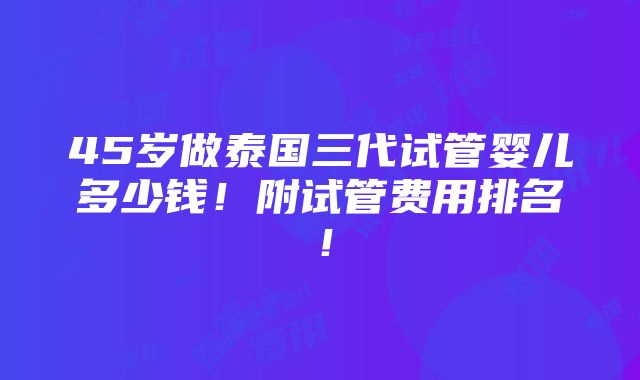 45岁做泰国三代试管婴儿多少钱！附试管费用排名！