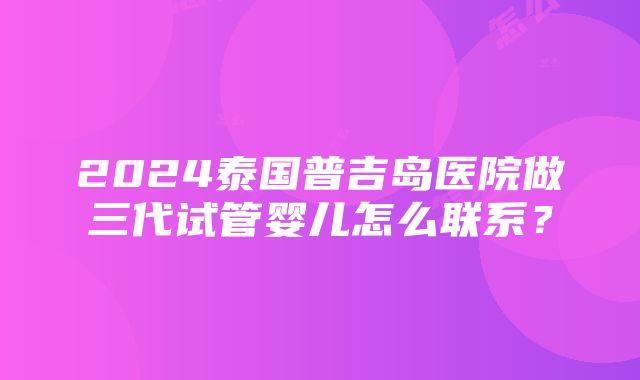 2024泰国普吉岛医院做三代试管婴儿怎么联系？