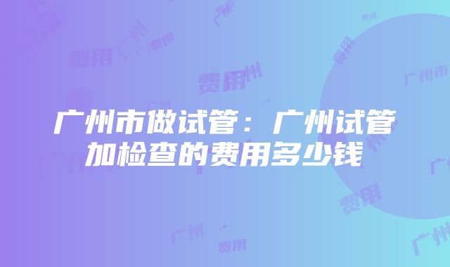 广州市做试管：广州试管加检查的费用多少钱