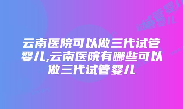 云南医院可以做三代试管婴儿,云南医院有哪些可以做三代试管婴儿