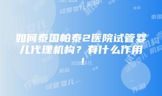 如何泰国帕泰2医院试管婴儿代理机构？有什么作用！