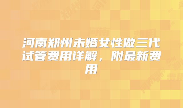 河南郑州未婚女性做三代试管费用详解，附最新费用