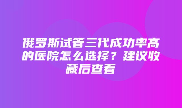 俄罗斯试管三代成功率高的医院怎么选择？建议收藏后查看