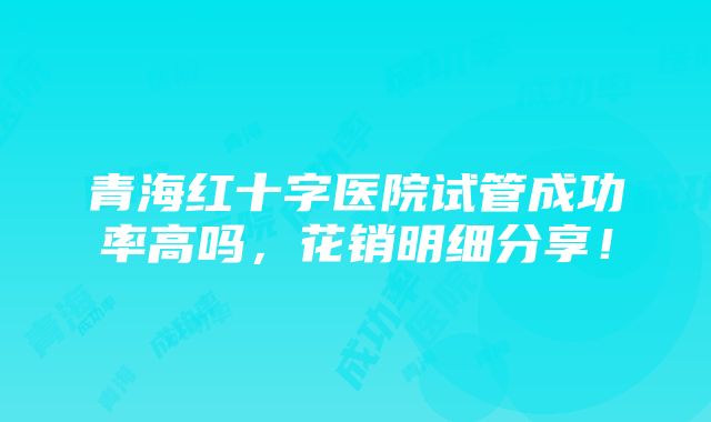 青海红十字医院试管成功率高吗，花销明细分享！