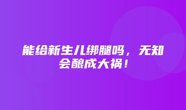 能给新生儿绑腿吗，无知会酿成大祸！