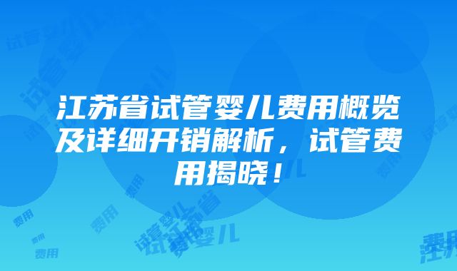 江苏省试管婴儿费用概览及详细开销解析，试管费用揭晓！