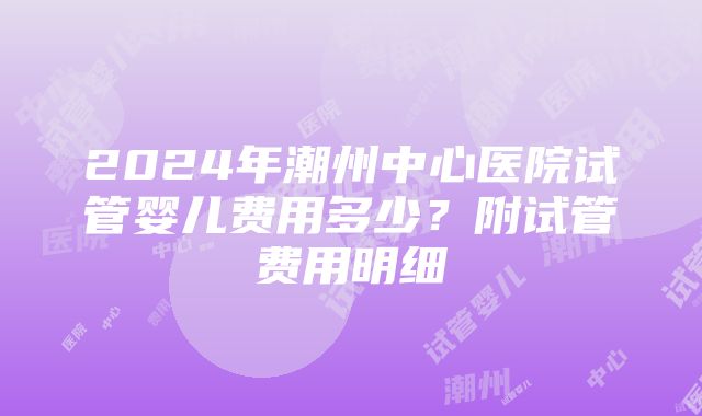 2024年潮州中心医院试管婴儿费用多少？附试管费用明细