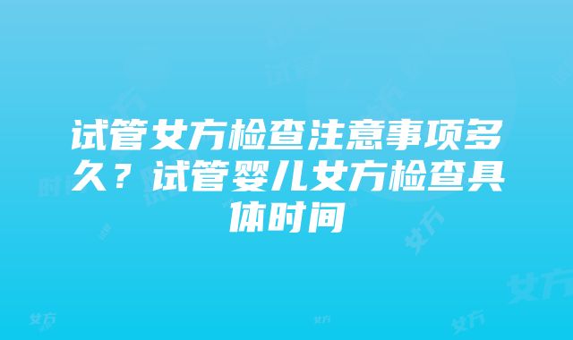 试管女方检查注意事项多久？试管婴儿女方检查具体时间