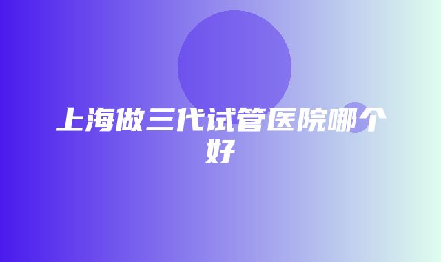 上海做三代试管医院哪个好