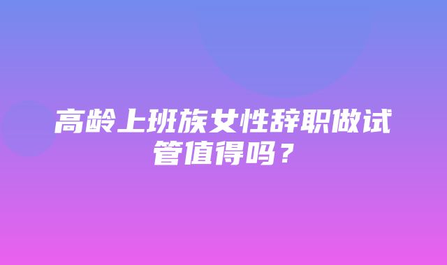 高龄上班族女性辞职做试管值得吗？