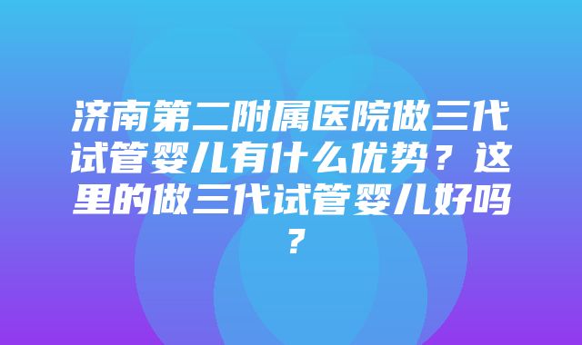 济南第二附属医院做三代试管婴儿有什么优势？这里的做三代试管婴儿好吗？