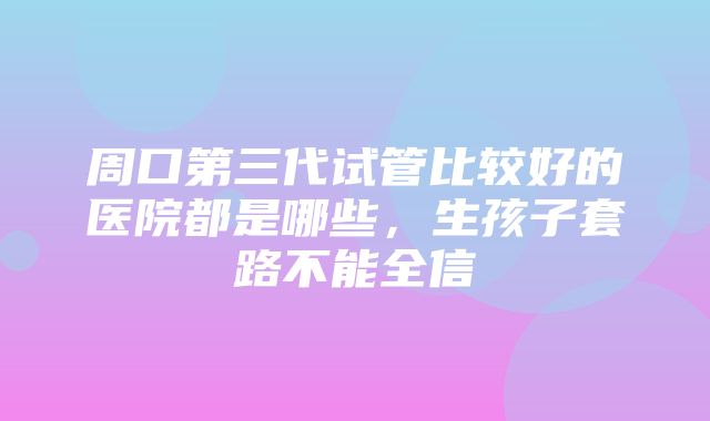 周口第三代试管比较好的医院都是哪些，生孩子套路不能全信