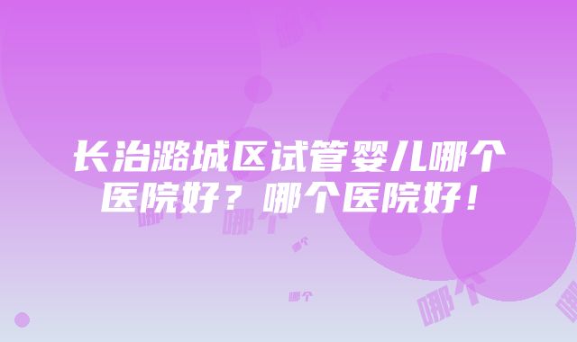 长治潞城区试管婴儿哪个医院好？哪个医院好！