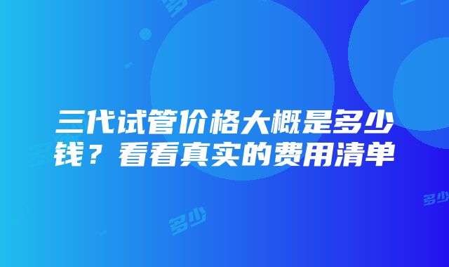 三代试管价格大概是多少钱？看看真实的费用清单