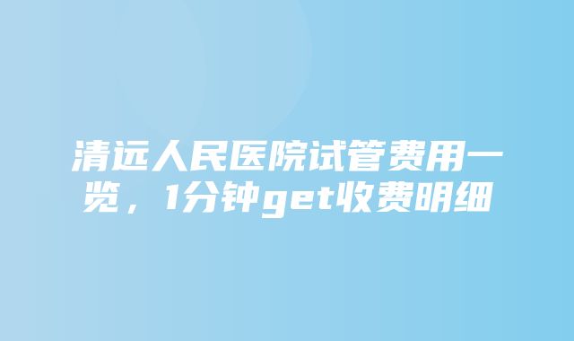 清远人民医院试管费用一览，1分钟get收费明细