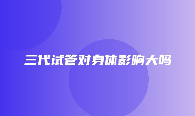 三代试管对身体影响大吗