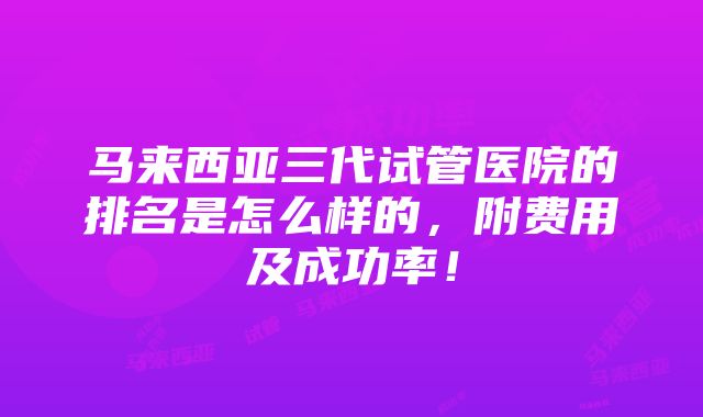 马来西亚三代试管医院的排名是怎么样的，附费用及成功率！