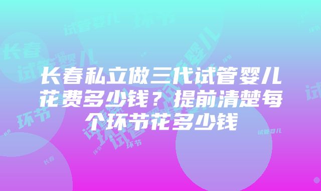 长春私立做三代试管婴儿花费多少钱？提前清楚每个环节花多少钱