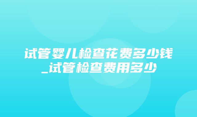 试管婴儿检查花费多少钱_试管检查费用多少