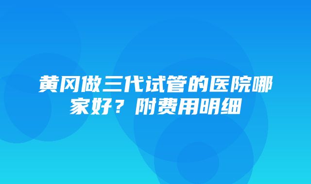 黄冈做三代试管的医院哪家好？附费用明细