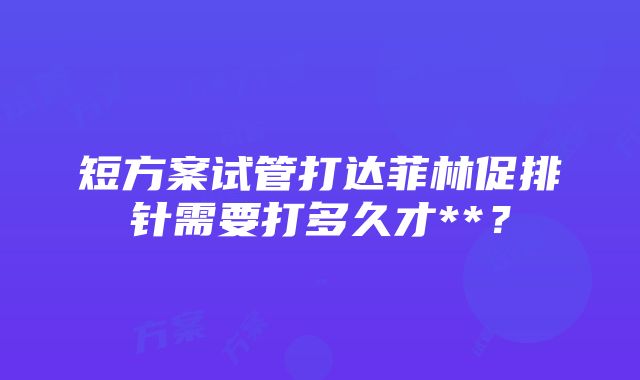 短方案试管打达菲林促排针需要打多久才**？