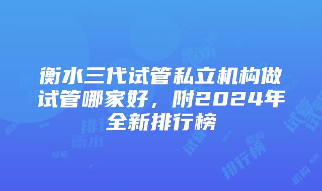 衡水三代试管私立机构做试管哪家好，附2024年全新排行榜