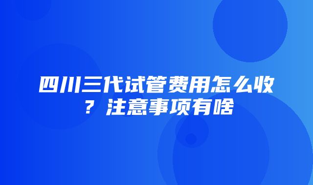 四川三代试管费用怎么收？注意事项有啥