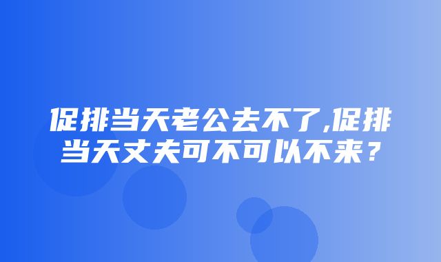 促排当天老公去不了,促排当天丈夫可不可以不来？