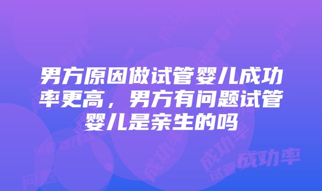 男方原因做试管婴儿成功率更高，男方有问题试管婴儿是亲生的吗