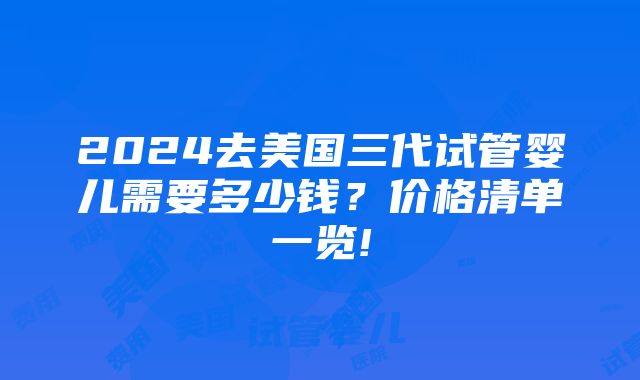 2024去美国三代试管婴儿需要多少钱？价格清单一览!