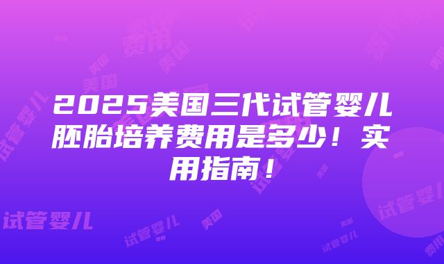 2025美国三代试管婴儿胚胎培养费用是多少！实用指南！