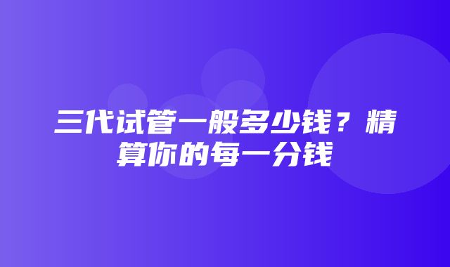 三代试管一般多少钱？精算你的每一分钱