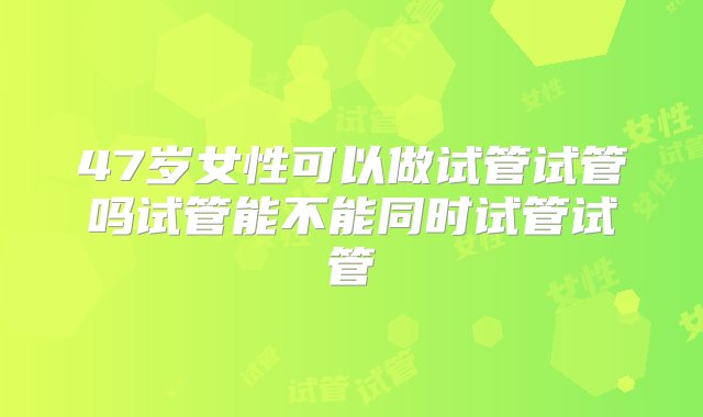 47岁女性可以做试管试管吗试管能不能同时试管试管