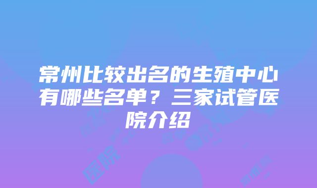 常州比较出名的生殖中心有哪些名单？三家试管医院介绍