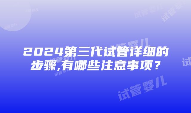 2024第三代试管详细的步骤,有哪些注意事项？