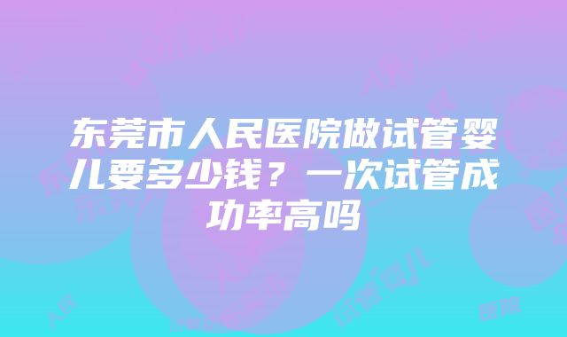 东莞市人民医院做试管婴儿要多少钱？一次试管成功率高吗