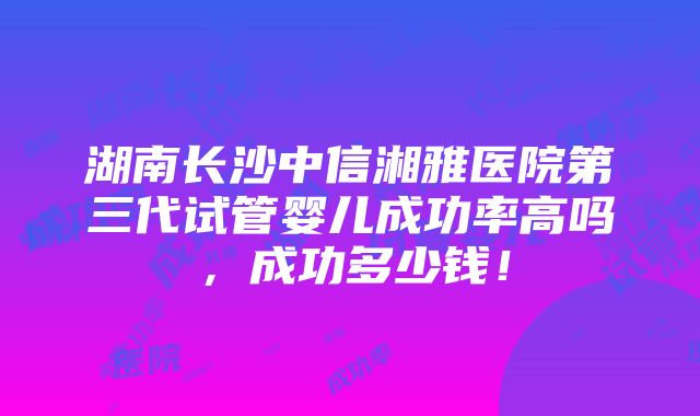 湖南长沙中信湘雅医院第三代试管婴儿成功率高吗，成功多少钱！