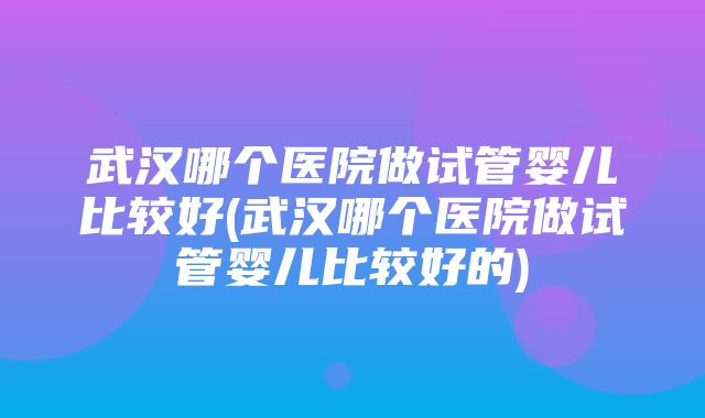 武汉哪个医院做试管婴儿比较好(武汉哪个医院做试管婴儿比较好的)