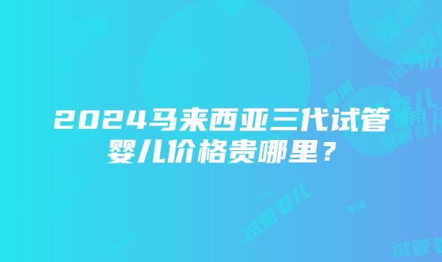 2024马来西亚三代试管婴儿价格贵哪里？