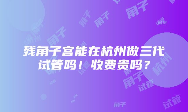 残角子宫能在杭州做三代试管吗！收费贵吗？