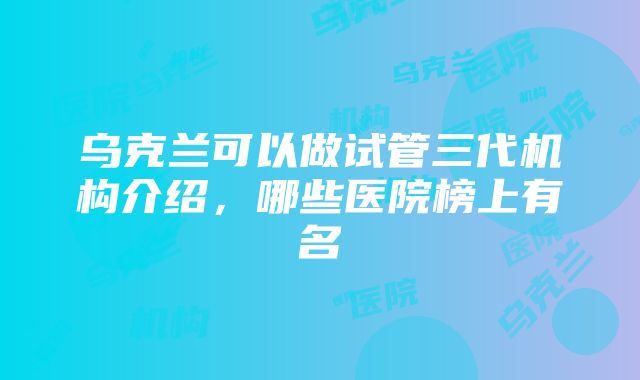 乌克兰可以做试管三代机构介绍，哪些医院榜上有名