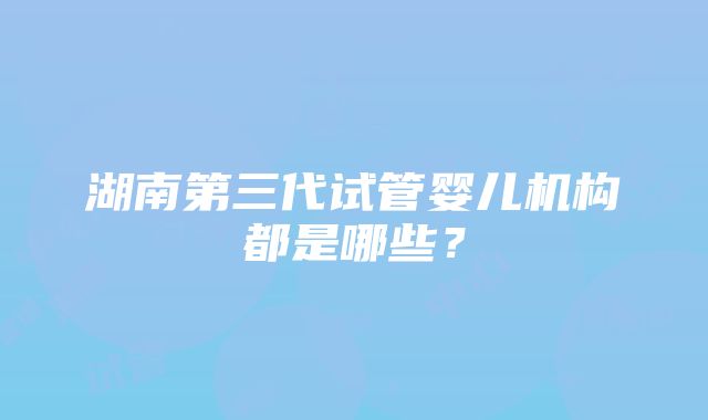 湖南第三代试管婴儿机构都是哪些？